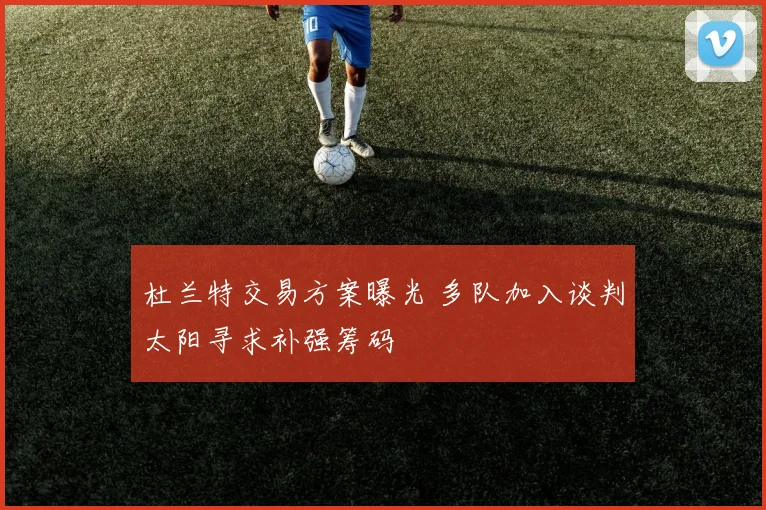 杜兰特交易方案曝光 多队加入谈判太阳寻求补强筹码