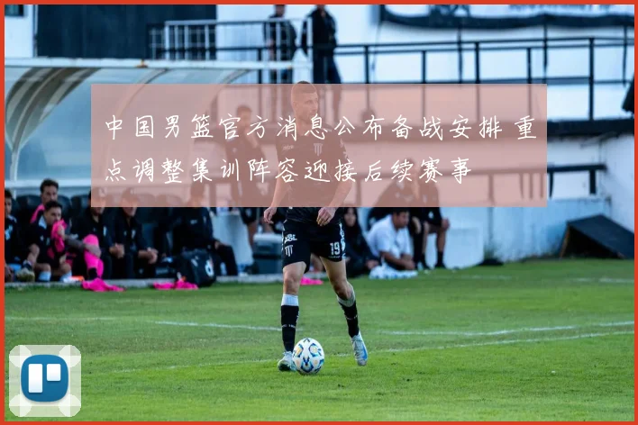 中国男篮官方消息公布备战安排 重点调整集训阵容迎接后续赛事