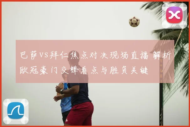 巴萨vs拜仁焦点对决现场直播 解析欧冠豪门交锋看点与胜负关键