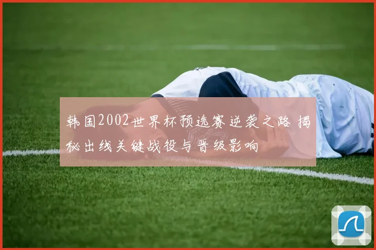 韩国2002世界杯预选赛逆袭之路 揭秘出线关键战役与晋级影响