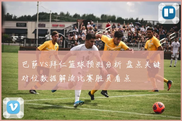 巴萨vs拜仁篮球预测分析 盘点关键对位数据解读比赛胜负看点