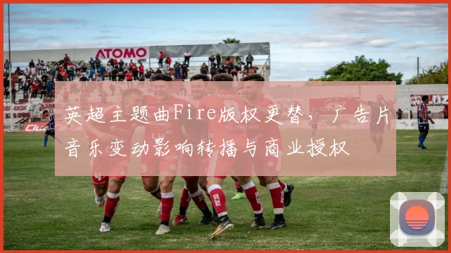 英超主题曲Fire版权更替，广告片音乐变动影响转播与商业授权