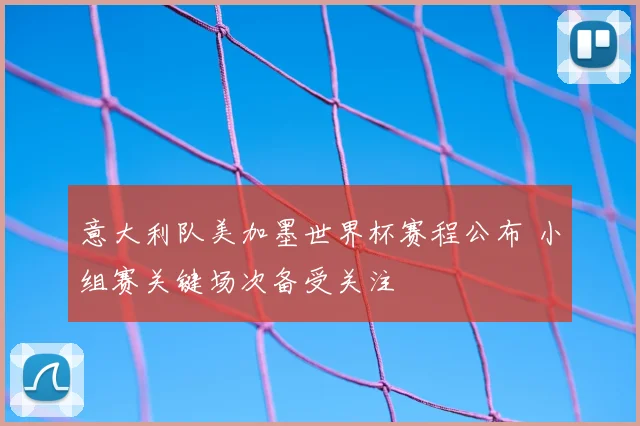 意大利队美加墨世界杯赛程公布 小组赛关键场次备受关注