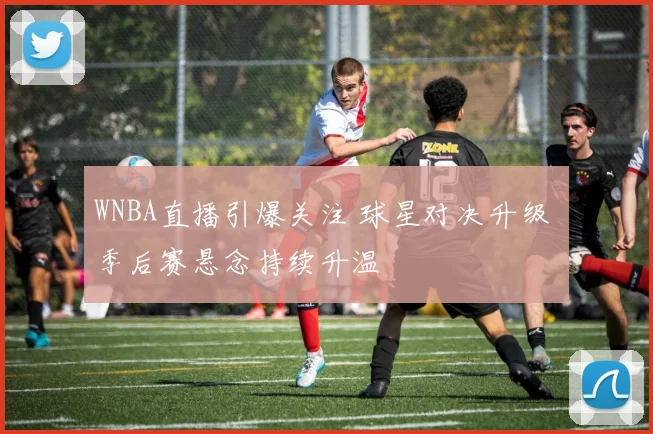 WNBA直播引爆关注 球星对决升级 季后赛悬念持续升温