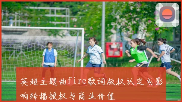 英超主题曲fire歌词版权认定或影响转播授权与商业价值