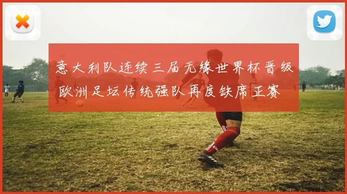 意大利队连续三届无缘世界杯晋级 欧洲足坛传统强队再度缺席正赛