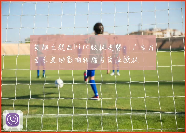 英超主题曲Fire版权更替，广告片音乐变动影响转播与商业授权