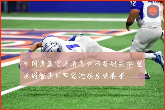 中国男篮官方消息公布备战安排 重点调整集训阵容迎接后续赛事