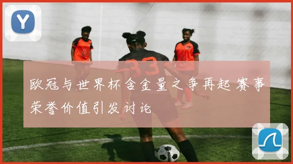 欧冠与世界杯含金量之争再起 赛事荣誉价值引发讨论