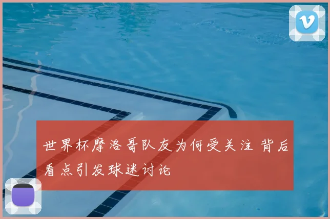 世界杯摩洛哥队友为何受关注 背后看点引发球迷讨论