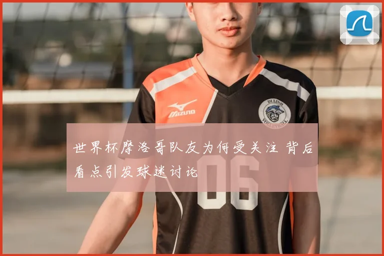 世界杯摩洛哥队友为何受关注 背后看点引发球迷讨论