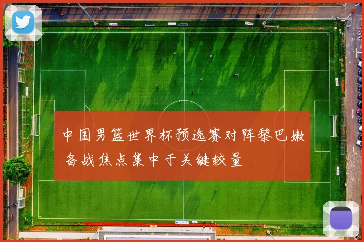 中国男篮世界杯预选赛对阵黎巴嫩 备战焦点集中于关键较量