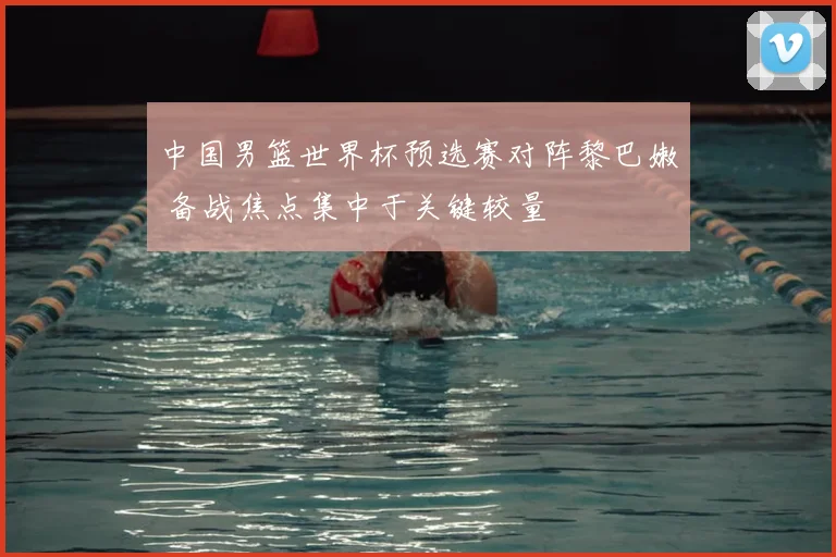 中国男篮世界杯预选赛对阵黎巴嫩 备战焦点集中于关键较量